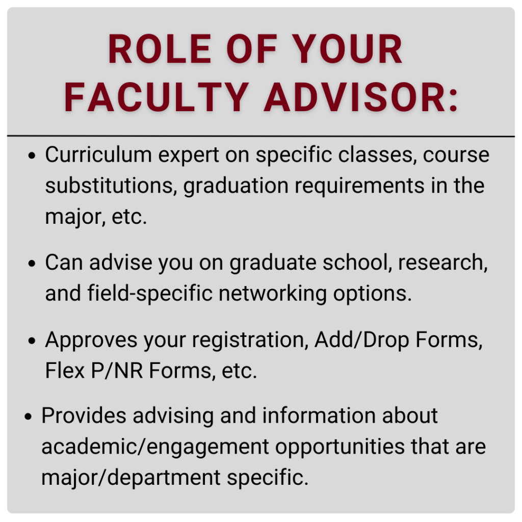 Curriculum expert on specific classes, course substitutions, graduation requirements in the major, etc. Can advise you on graduate school, research, and field-specific networking options. Approves your registration, Add/Drop Forms, Flex P/NR Forms, etc. Provides advising and information about academic/engagement opportunities that are major/department specific.